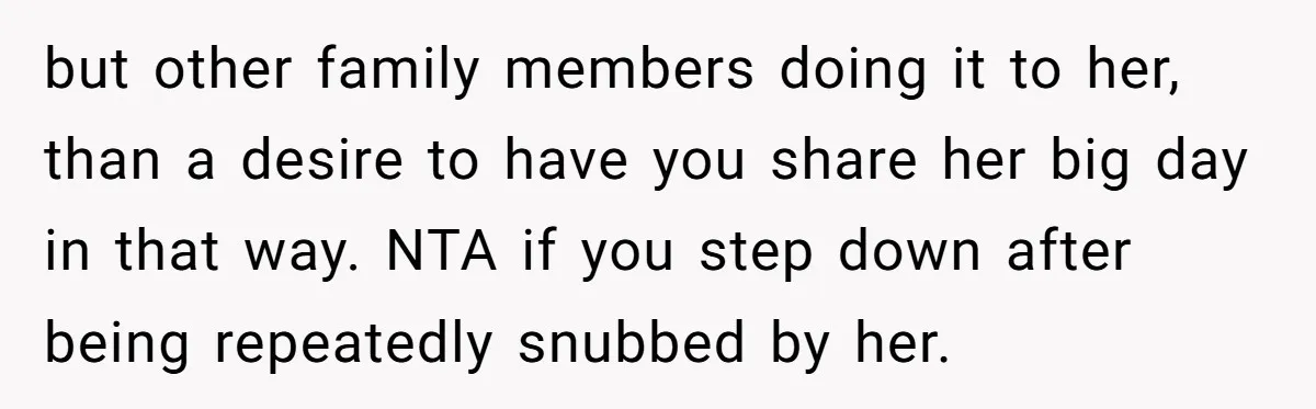 but other family members doing it to her, than a desire to have you share her big day in that way. NTA if you step down after being repeatedly snubbed...