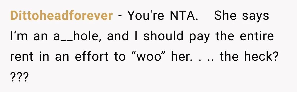 Dittoheadforever − You're NTA. She says I’m an a__hole, and I should pay the entire rent in an effort to “woo” her. . .. the heck? ???