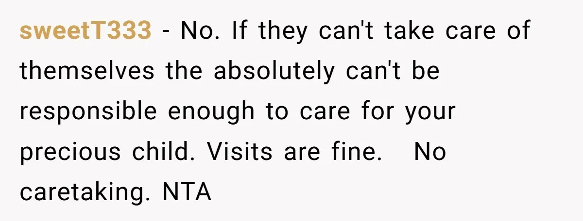 sweetT333 − No. If they can't take care of themselves the absolutely can't be responsible enough to care for your precious child. Visits are fine. No caretaking. NTA