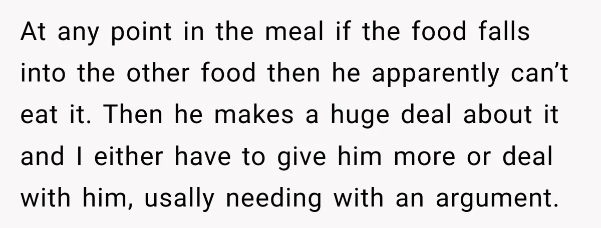 At any point in the meal if the food falls into the other food then he apparently can’t eat it. Then he makes a huge deal about it and I...