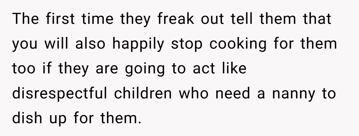 The first time they freak out tell them that you will also happily stop cooking for them too if they are going to act like disrespectful children who need a...
