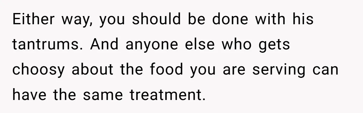 Either way, you should be done with his tantrums. And anyone else who gets choosy about the food you are serving can have the same treatment.