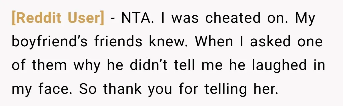 [Reddit User] − NTA. I was cheated on. My boyfriend’s friends knew. When I asked one of them why he didn’t tell me he laughed in my face. So thank...