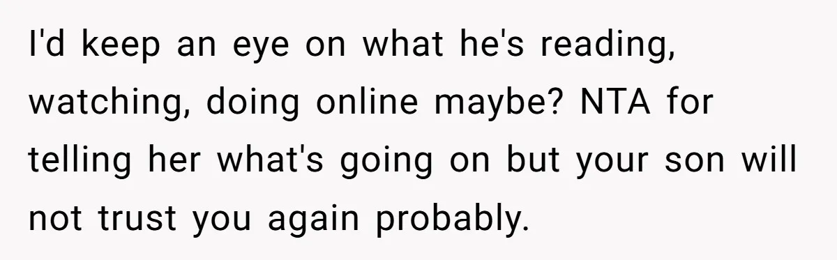I'd keep an eye on what he's reading, watching, doing online maybe? NTA for telling her what's going on but your son will not trust you again probably.