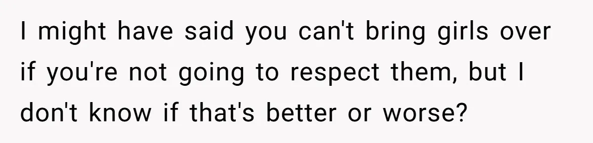 I might have said you can't bring girls over if you're not going to respect them, but I don't know if that's better or worse?