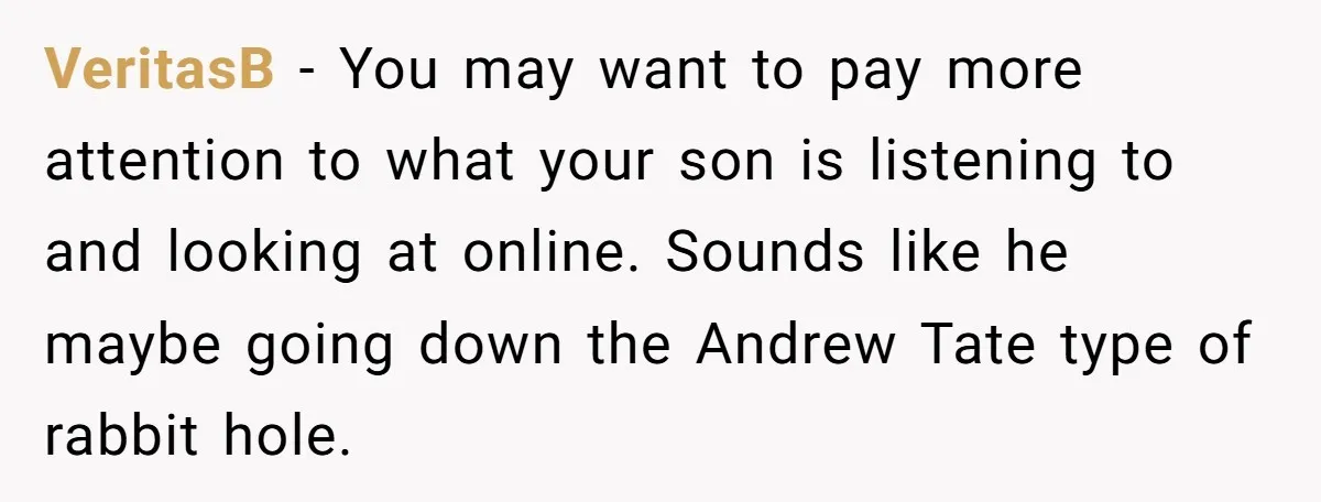 VeritasB − You may want to pay more attention to what your son is listening to and looking at online. Sounds like he maybe going down the Andrew Tate type...