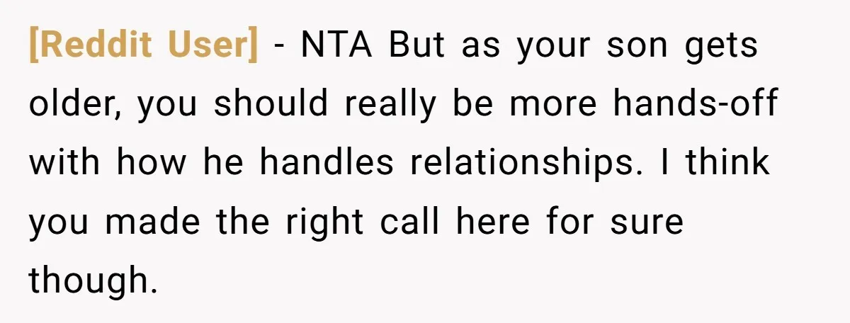 [Reddit User] − NTA But as your son gets older, you should really be more hands-off with how he handles relationships. I think you made the right call here for...