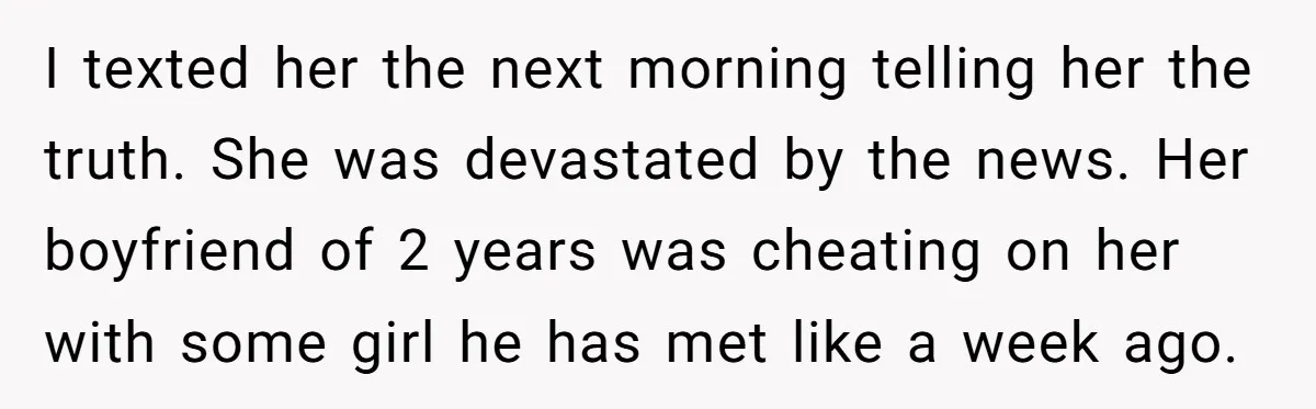 I texted her the next morning telling her the truth. She was devastated by the news. Her boyfriend of 2 years was cheating on her with some girl he has...