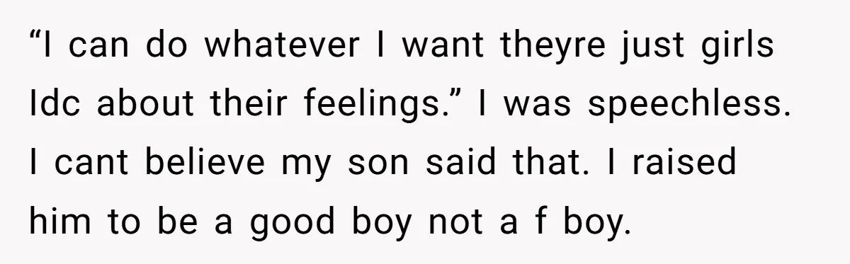 “I can do whatever I want theyre just girls Idc about their feelings.” I was speechless. I cant believe my son said that. I raised him to be a good...