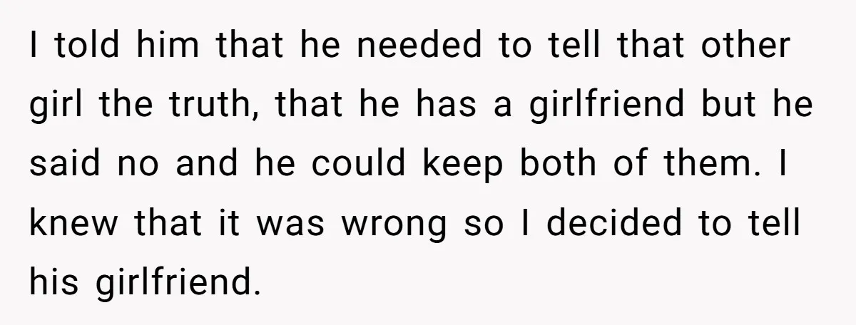 I told him that he needed to tell that other girl the truth, that he has a girlfriend but he said no and he could keep both of them. I...