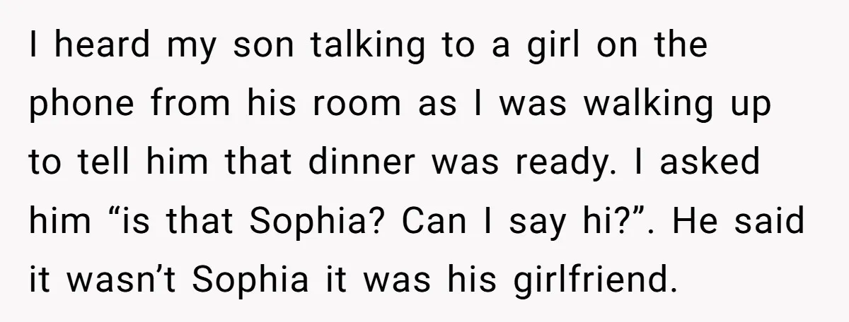 I heard my son talking to a girl on the phone from his room as I was walking up to tell him that dinner was ready. I asked him “is...