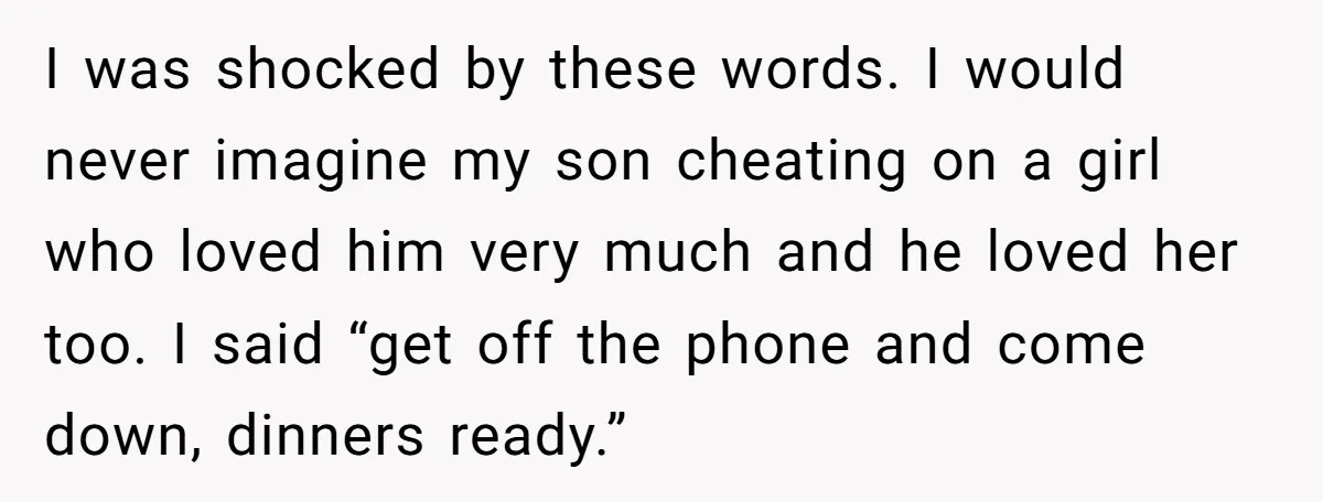 I was shocked by these words. I would never imagine my son cheating on a girl who loved him very much and he loved her too. I said “get off...