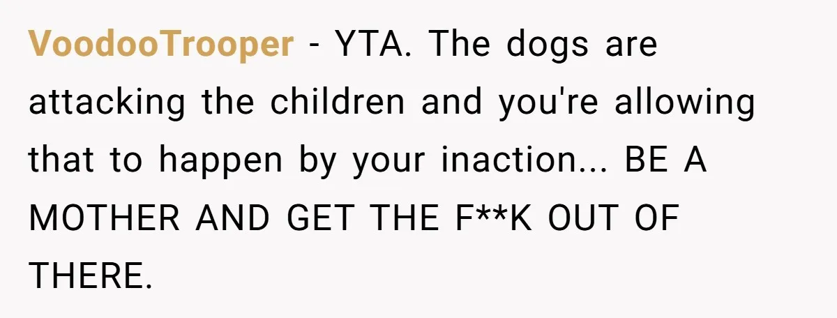VoodooTrooper − YTA. The dogs are attacking the children and you're allowing that to happen by your inaction... BE A MOTHER AND GET THE F**K OUT OF THERE.