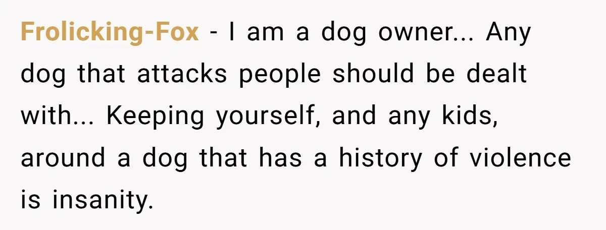 Frolicking-Fox − I am a dog owner... Any dog that attacks people should be dealt with... Keeping yourself, and any kids, around a dog that has a history of violence...