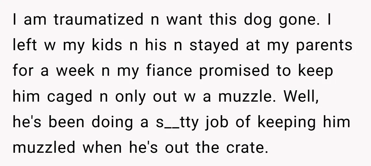 I am traumatized n want this dog gone. I left w my kids n his n stayed at my parents for a week n my fiance promised to keep him...