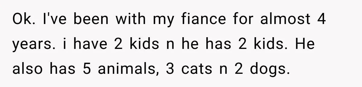 Ok. I've been with my fiance for almost 4 years. i have 2 kids n he has 2 kids. He also has 5 animals, 3 cats n 2 dogs.