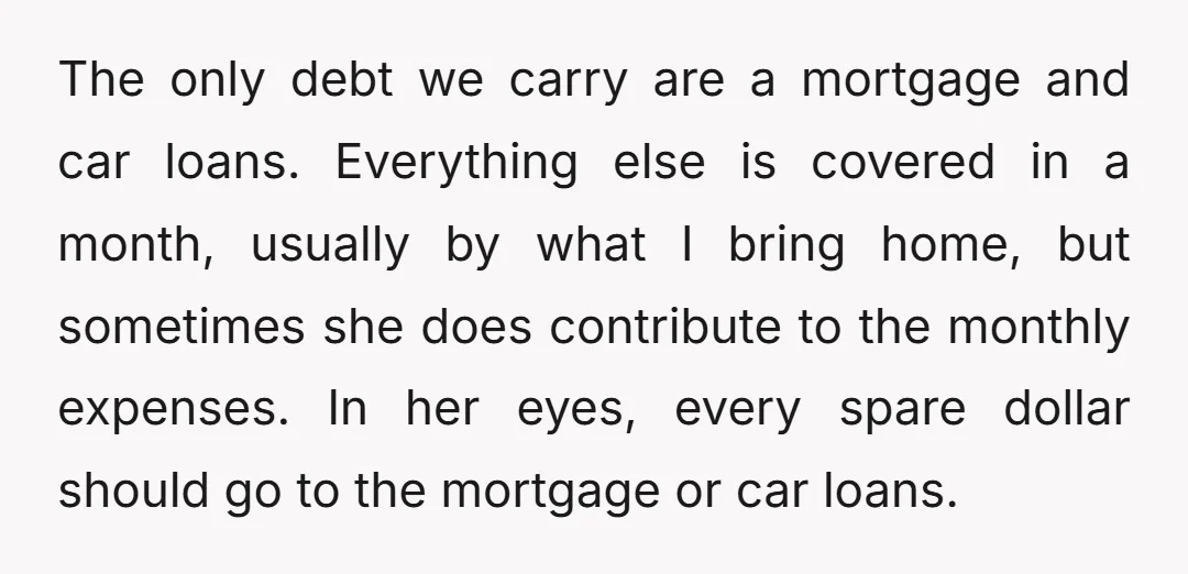The only debt we carry are a mortgage and car loans. Everything else is covered in a month, usually by what I bring home, but sometimes she does contribute to...
