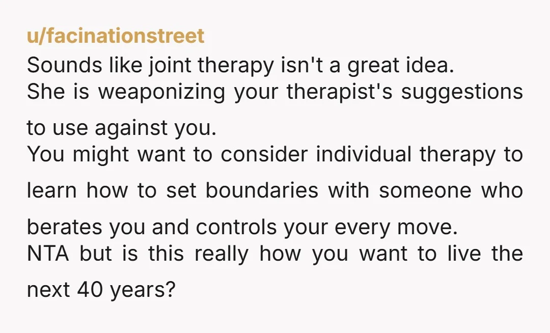 u/facinationstreet Sounds like joint therapy isn't a great idea. She is weaponizing your therapist's suggestions to use against you. You might want to consider individual therapy to learn how to...