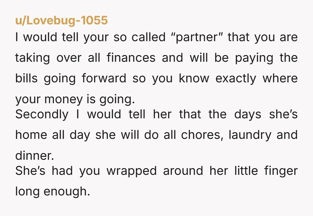 u/The_Motherlord She doesn't view you as a partner, she views you as a child/paycheck. If she's primarily a sahm, why are you doing the bulk of the housework? I suspect...