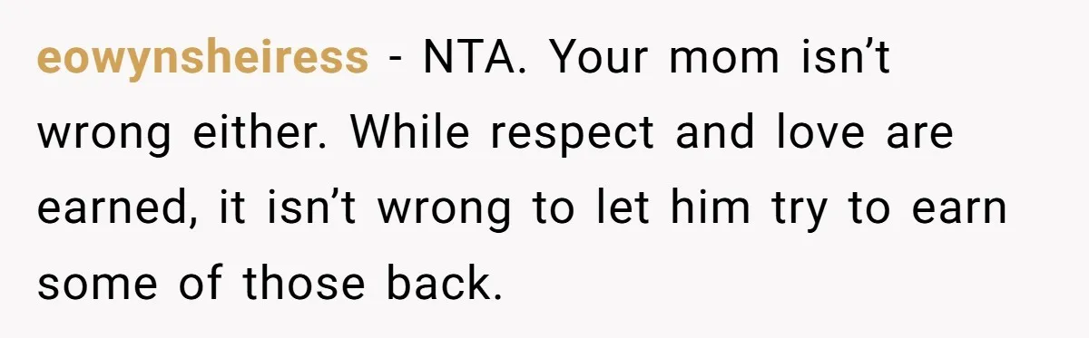 eowynsheiress − NTA. Your mom isn’t wrong either. While respect and love are earned, it isn’t wrong to let him try to earn some of those back.