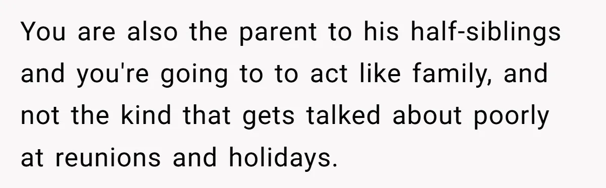 You are also the parent to his half-siblings and you're going to to act like family, and not the kind that gets talked about poorly at reunions and holidays.