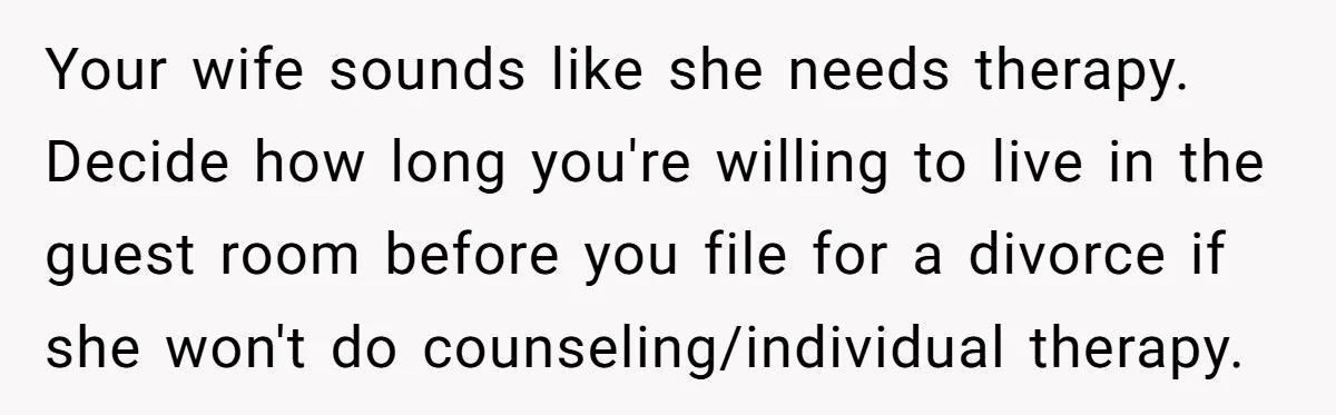 Your wife sounds like she needs therapy. Decide how long you're willing to live in the guest room before you file for a divorce if she won't do counseling/individual therapy.