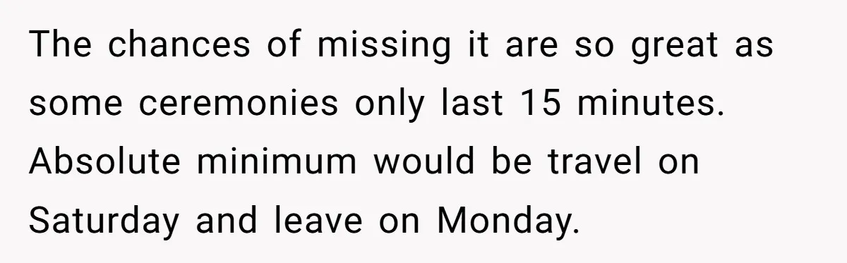 The chances of missing it are so great as some ceremonies only last 15 minutes. Absolute minimum would be travel on Saturday and leave on Monday.