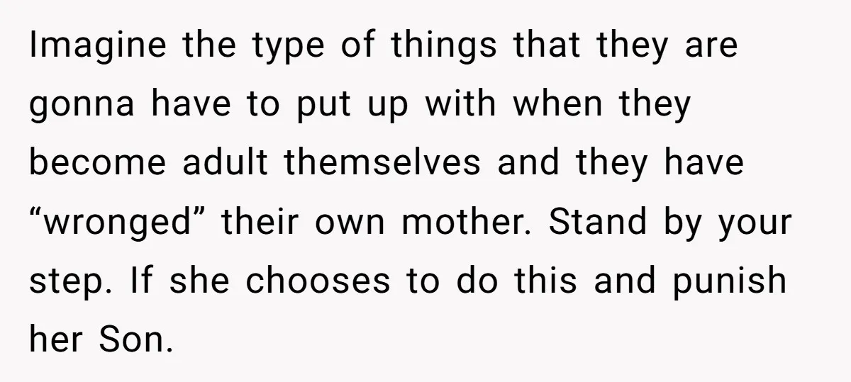 Imagine the type of things that they are gonna have to put up with when they become adult themselves and they have “wronged” their own mother. Stand by your step....