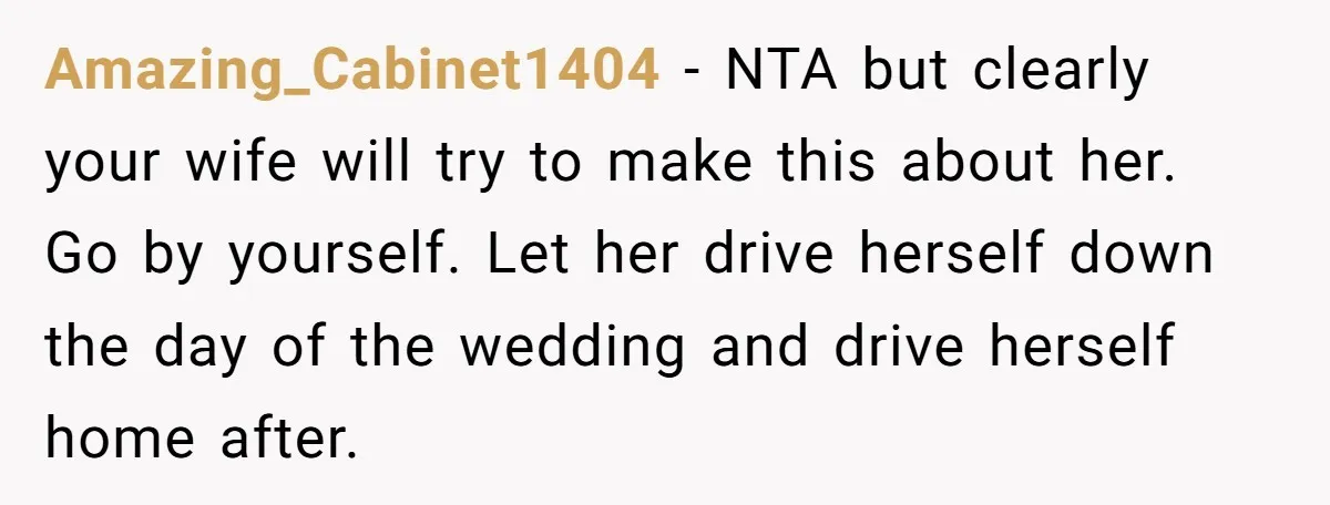 Amazing_Cabinet1404 − NTA but clearly your wife will try to make this about her. Go by yourself. Let her drive herself down the day of the wedding and drive herself...