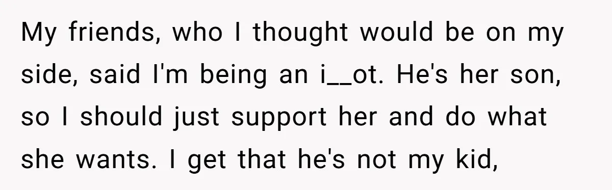 My friends, who I thought would be on my side, said I'm being an i__ot. He's her son, so I should just support her and do what she wants. I...
