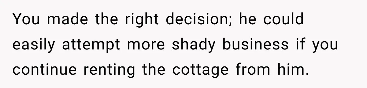 You made the right decision; he could easily attempt more shady business if you continue renting the cottage from him.