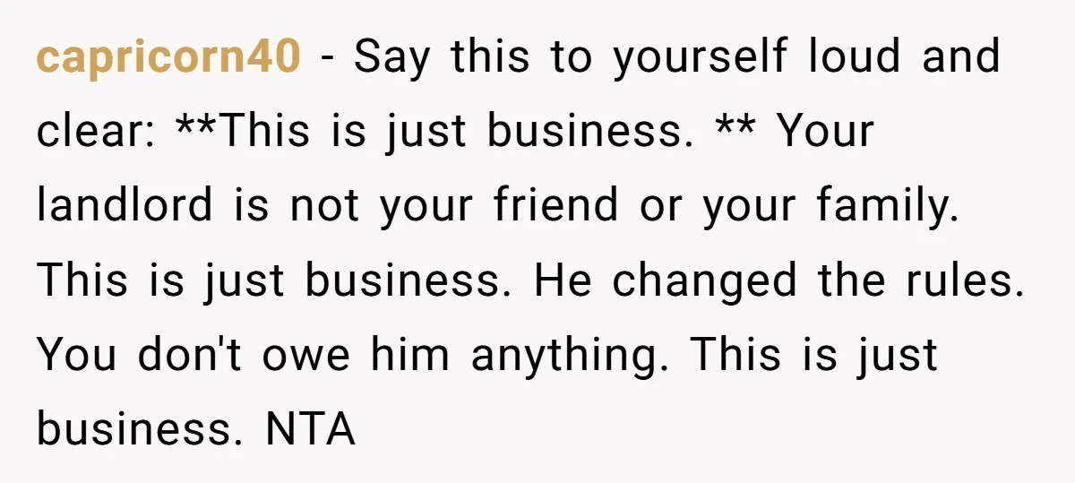 capricorn40 − Say this to yourself loud and clear: **This is just business. ** Your landlord is not your friend or your family. This is just business. He changed the...