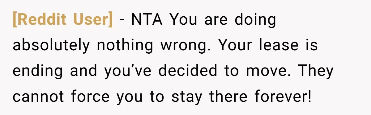 [Reddit User] − NTA You are doing absolutely nothing wrong. Your lease is ending and you’ve decided to move. They cannot force you to stay there forever!