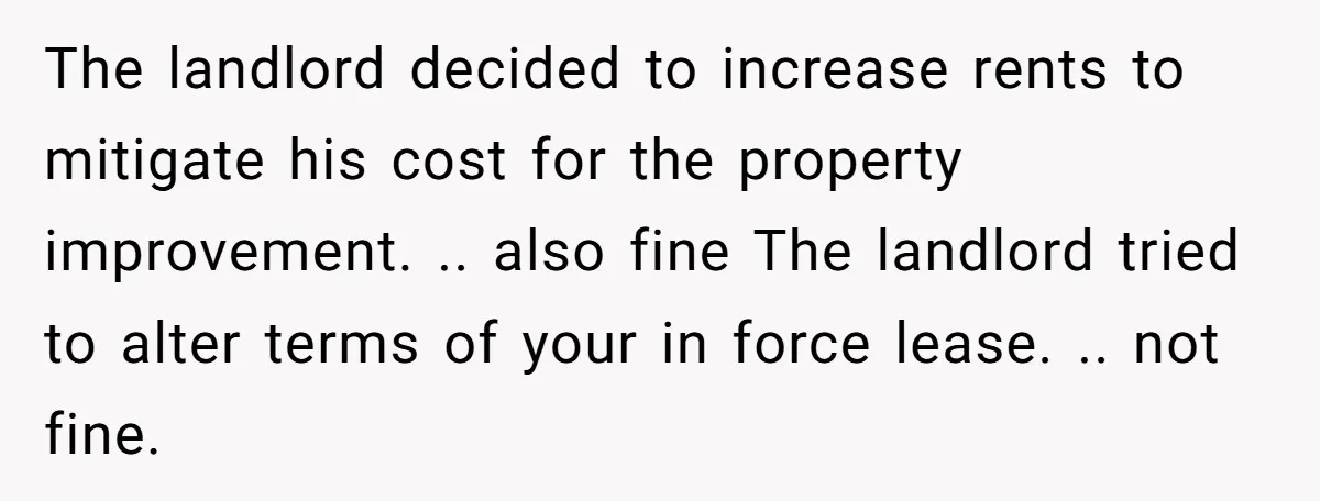 The landlord decided to increase rents to mitigate his cost for the property improvement. .. also fine The landlord tried to alter terms of your in force lease. .. not...