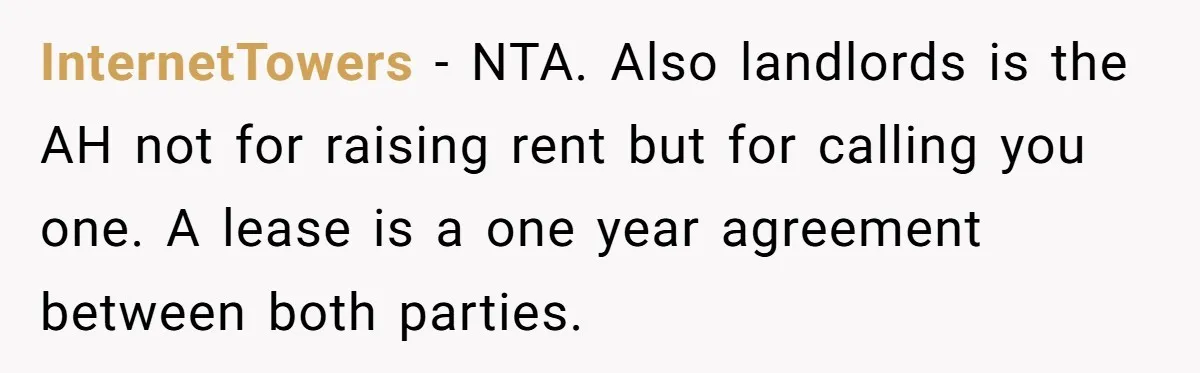 InternetTowers − NTA. Also landlords is the AH not for raising rent but for calling you one. A lease is a one year agreement between both parties.