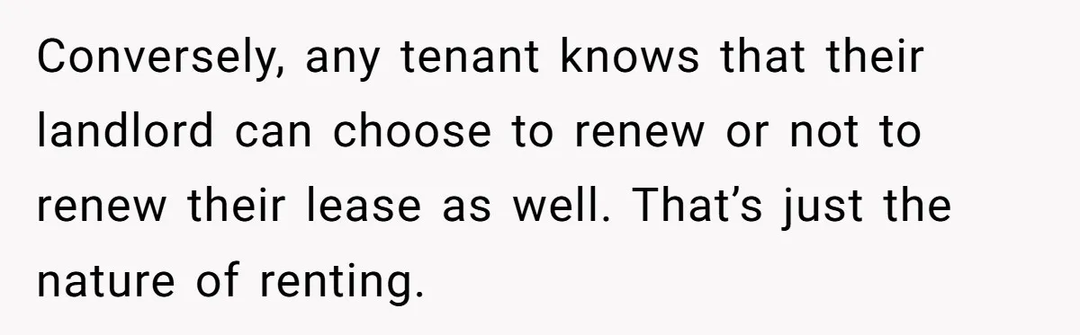 Conversely, any tenant knows that their landlord can choose to renew or not to renew their lease as well. That’s just the nature of renting.