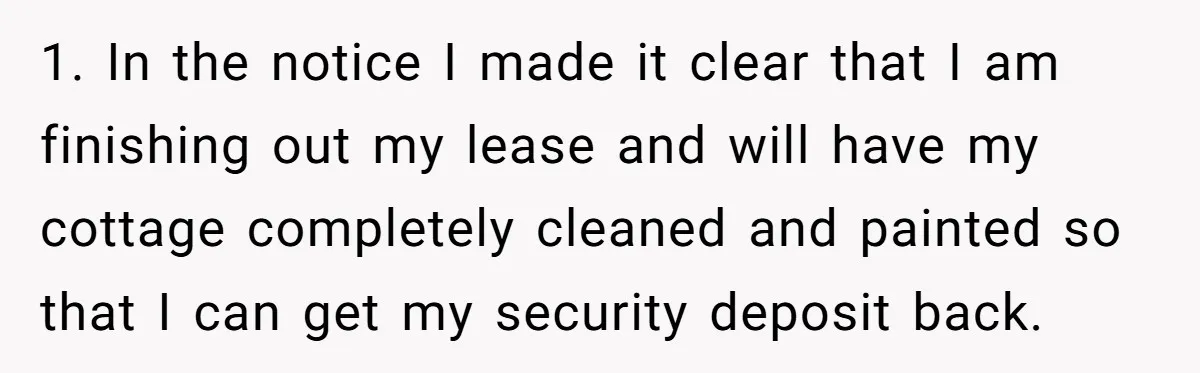 1. In the notice I made it clear that I am finishing out my lease and will have my cottage completely cleaned and painted so that I can get my...