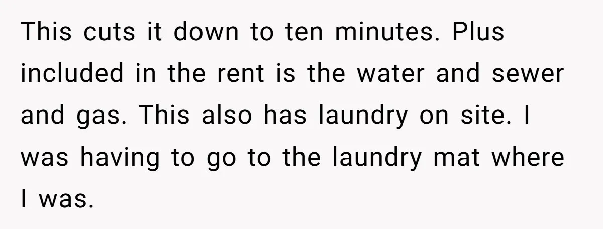 This cuts it down to ten minutes. Plus included in the rent is the water and sewer and gas. This also has laundry on site. I was having to go...