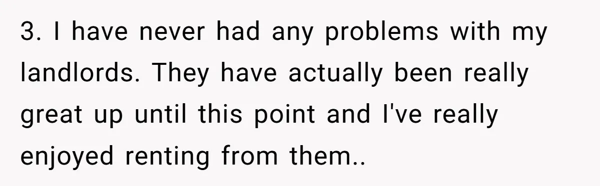 3. I have never had any problems with my landlords. They have actually been really great up until this point and I've really enjoyed renting from them.. ​