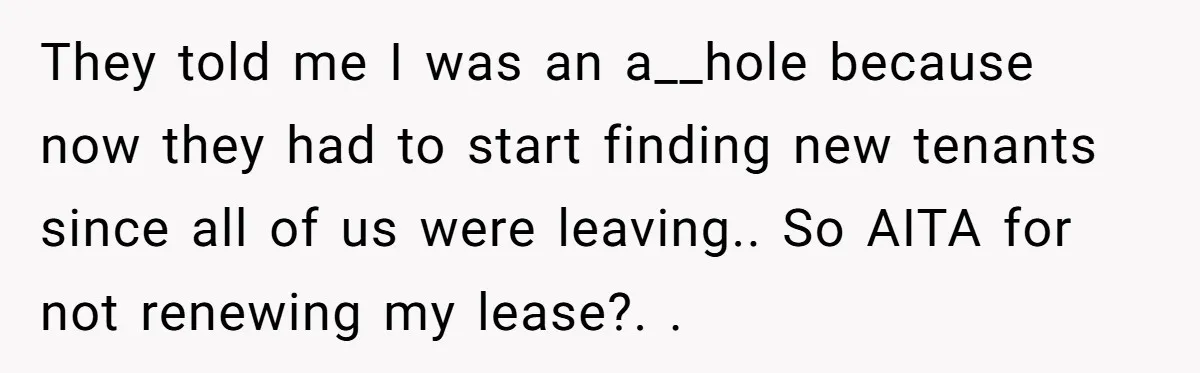 They told me I was an a__hole because now they had to start finding new tenants since all of us were leaving.. So AITA for not renewing my lease?. ​.