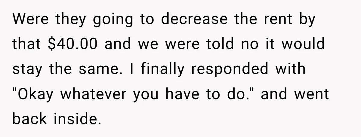 Were they going to decrease the rent by that $40.00 and we were told no it would stay the same. I finally responded with "Okay whatever you have to do."...