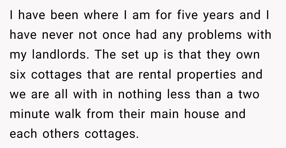 I have been where I am for five years and I have never not once had any problems with my landlords. The set up is that they own six cottages...