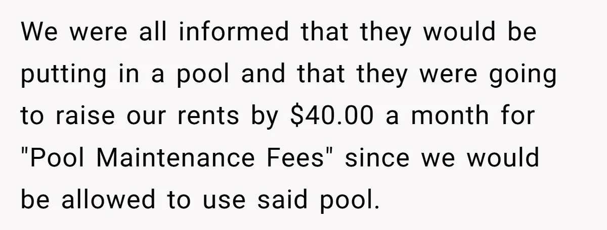 We were all informed that they would be putting in a pool and that they were going to raise our rents by $40.00 a month for "Pool Maintenance Fees" since...