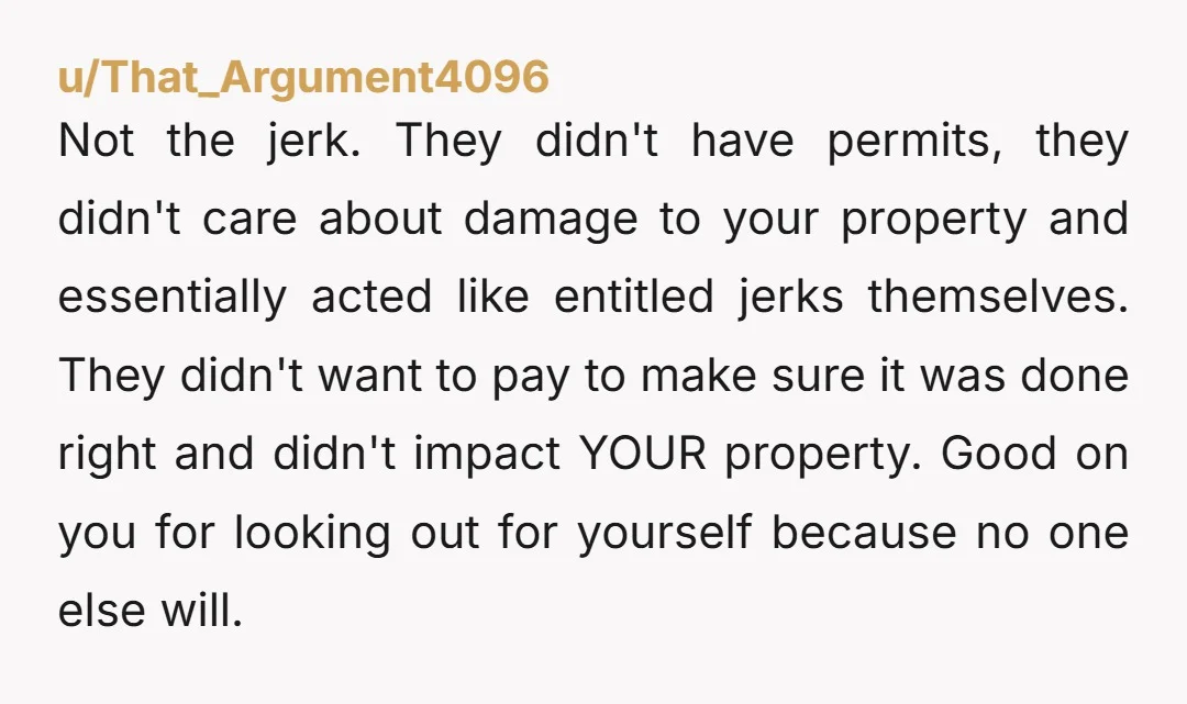 u/That_Argument4096 Not the jerk. They didn't have permits, they didn't care about damage to your property and essentially acted like entitled jerks themselves. They didn't want to pay to make...