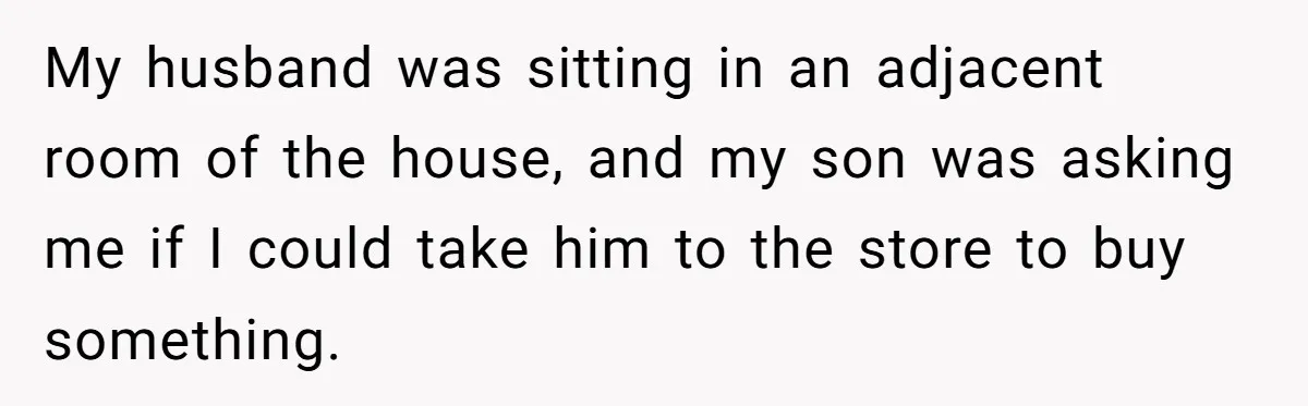 My husband was sitting in an adjacent room of the house, and my son was asking me if I could take him to the store to buy something.