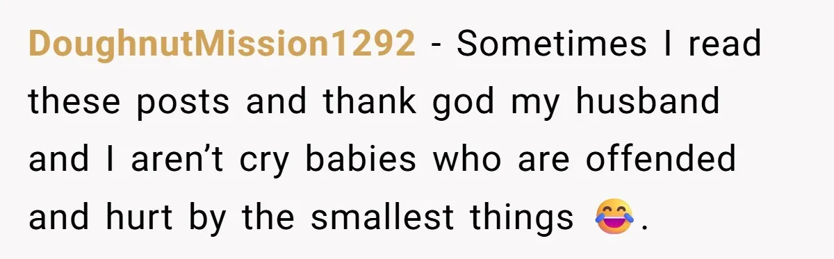 DoughnutMission1292 − Sometimes I read these posts and thank god my husband and I aren’t cry babies who are offended and hurt by the smallest things 😂.