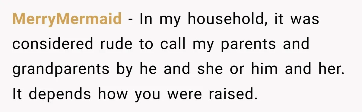 MerryMermaid − In my household, it was considered rude to call my parents and grandparents by he and she or him and her. It depends how you were raised.