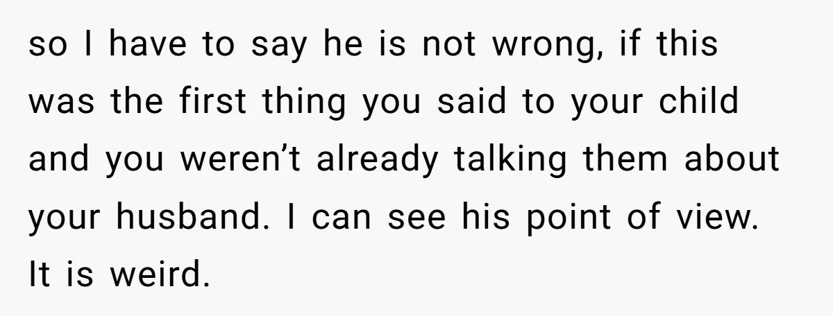 so I have to say he is not wrong, if this was the first thing you said to your child and you weren’t already talking them about your husband. I...