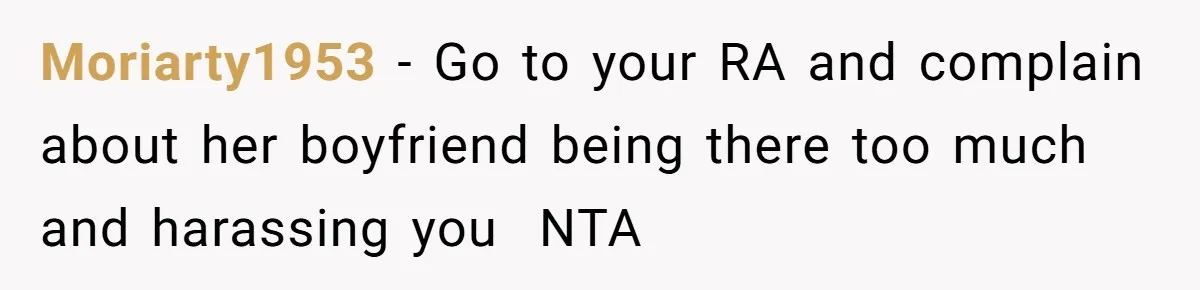 Moriarty1953 − Go to your RA and complain about her boyfriend being there too much and harassing you NTA