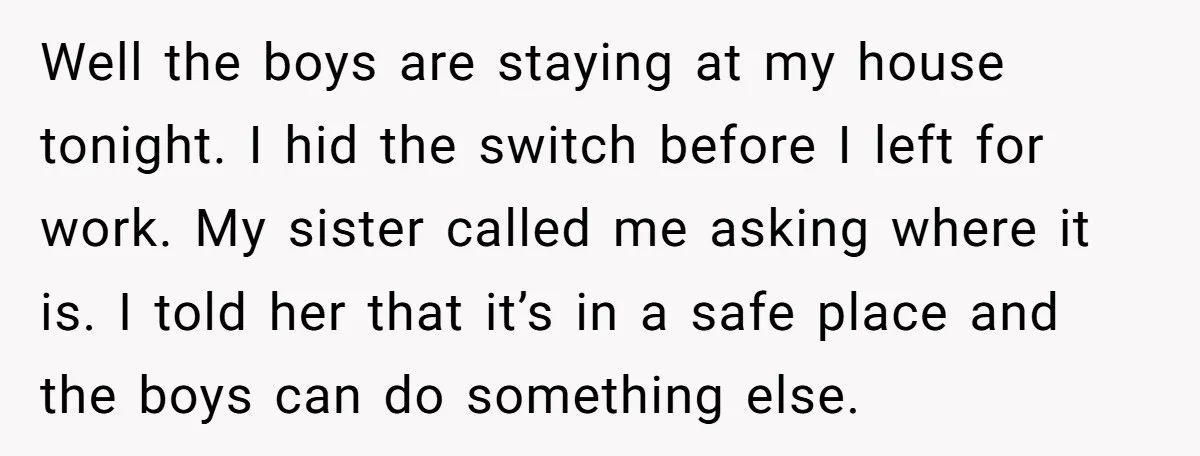 Well the boys are staying at my house tonight. I hid the switch before I left for work. My sister called me asking where it is. I told her that...